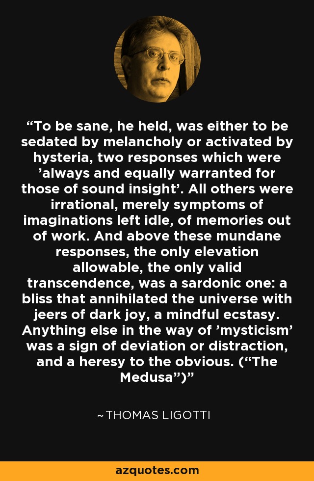 To be sane, he held, was either to be sedated by melancholy or activated by hysteria, two responses which were 'always and equally warranted for those of sound insight'. All others were irrational, merely symptoms of imaginations left idle, of memories out of work. And above these mundane responses, the only elevation allowable, the only valid transcendence, was a sardonic one: a bliss that annihilated the universe with jeers of dark joy, a mindful ecstasy. Anything else in the way of 'mysticism' was a sign of deviation or distraction, and a heresy to the obvious. (“The Medusa”) - Thomas Ligotti