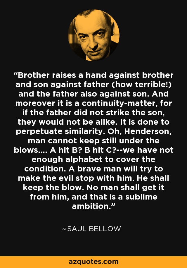 Brother raises a hand against brother and son against father (how terrible!) and the father also against son. And moreover it is a continuity-matter, for if the father did not strike the son, they would not be alike. It is done to perpetuate similarity. Oh, Henderson, man cannot keep still under the blows.... A hit B? B hit C?--we have not enough alphabet to cover the condition. A brave man will try to make the evil stop with him. He shall keep the blow. No man shall get it from him, and that is a sublime ambition. - Saul Bellow