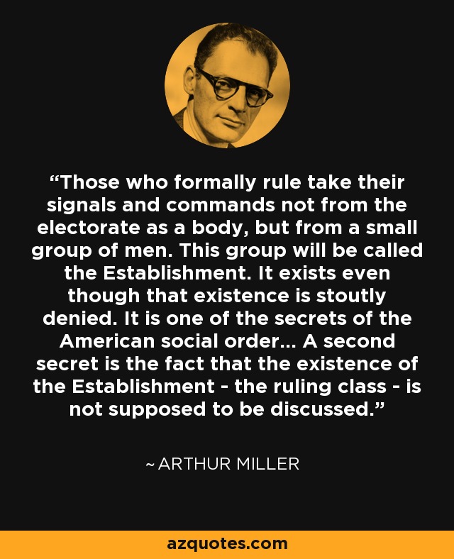 Those who formally rule take their signals and commands not from the electorate as a body, but from a small group of men. This group will be called the Establishment. It exists even though that existence is stoutly denied. It is one of the secrets of the American social order... A second secret is the fact that the existence of the Establishment - the ruling class - is not supposed to be discussed. - Arthur Miller