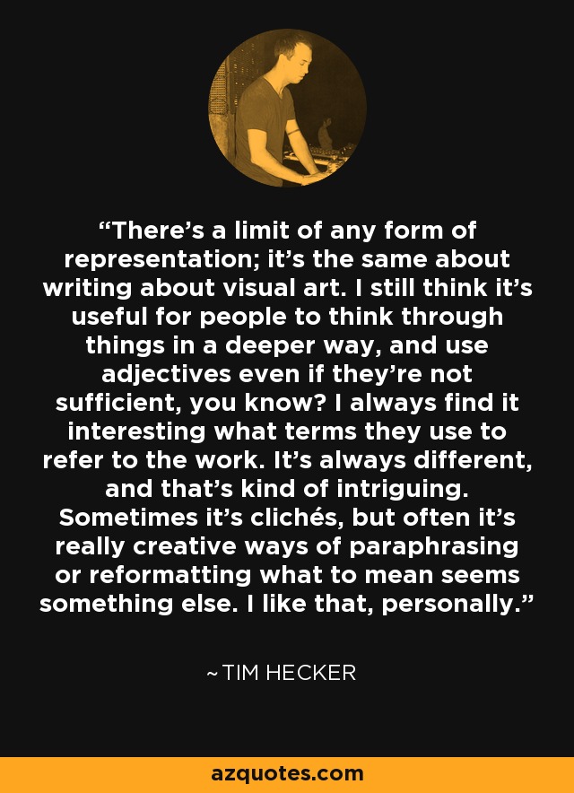 There's a limit of any form of representation; it's the same about writing about visual art. I still think it's useful for people to think through things in a deeper way, and use adjectives even if they're not sufficient, you know? I always find it interesting what terms they use to refer to the work. It's always different, and that's kind of intriguing. Sometimes it's clichés, but often it's really creative ways of paraphrasing or reformatting what to mean seems something else. I like that, personally. - Tim Hecker