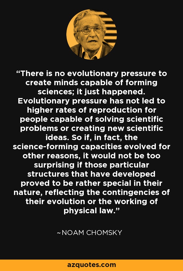 There is no evolutionary pressure to create minds capable of forming sciences; it just happened. Evolutionary pressure has not led to higher rates of reproduction for people capable of solving scientific problems or creating new scientific ideas. So if, in fact, the science-forming capacities evolved for other reasons, it would not be too surprising if those particular structures that have developed proved to be rather special in their nature, reflecting the contingencies of their evolution or the working of physical law. - Noam Chomsky