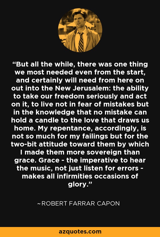 But all the while, there was one thing we most needed even from the start, and certainly will need from here on out into the New Jerusalem: the ability to take our freedom seriously and act on it, to live not in fear of mistakes but in the knowledge that no mistake can hold a candle to the love that draws us home. My repentance, accordingly, is not so much for my failings but for the two-bit attitude toward them by which I made them more sovereign than grace. Grace - the imperative to hear the music, not just listen for errors - makes all infirmities occasions of glory. - Robert Farrar Capon