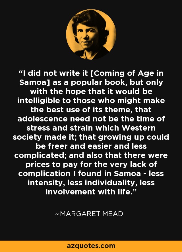 I did not write it [Coming of Age in Samoa] as a popular book, but only with the hope that it would be intelligible to those who might make the best use of its theme, that adolescence need not be the time of stress and strain which Western society made it; that growing up could be freer and easier and less complicated; and also that there were prices to pay for the very lack of complication I found in Samoa - less intensity, less individuality, less involvement with life. - Margaret Mead