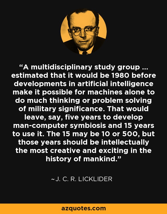 A multidisciplinary study group ... estimated that it would be 1980 before developments in artificial intelligence make it possible for machines alone to do much thinking or problem solving of military significance. That would leave, say, five years to develop man-computer symbiosis and 15 years to use it. The 15 may be 10 or 500, but those years should be intellectually the most creative and exciting in the history of mankind. - J. C. R. Licklider