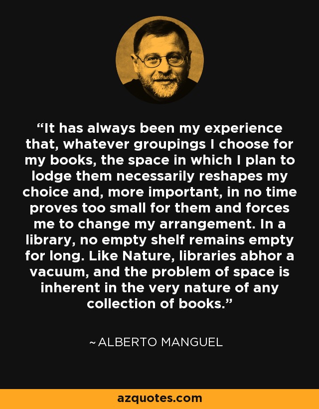 It has always been my experience that, whatever groupings I choose for my books, the space in which I plan to lodge them necessarily reshapes my choice and, more important, in no time proves too small for them and forces me to change my arrangement. In a library, no empty shelf remains empty for long. Like Nature, libraries abhor a vacuum, and the problem of space is inherent in the very nature of any collection of books. - Alberto Manguel