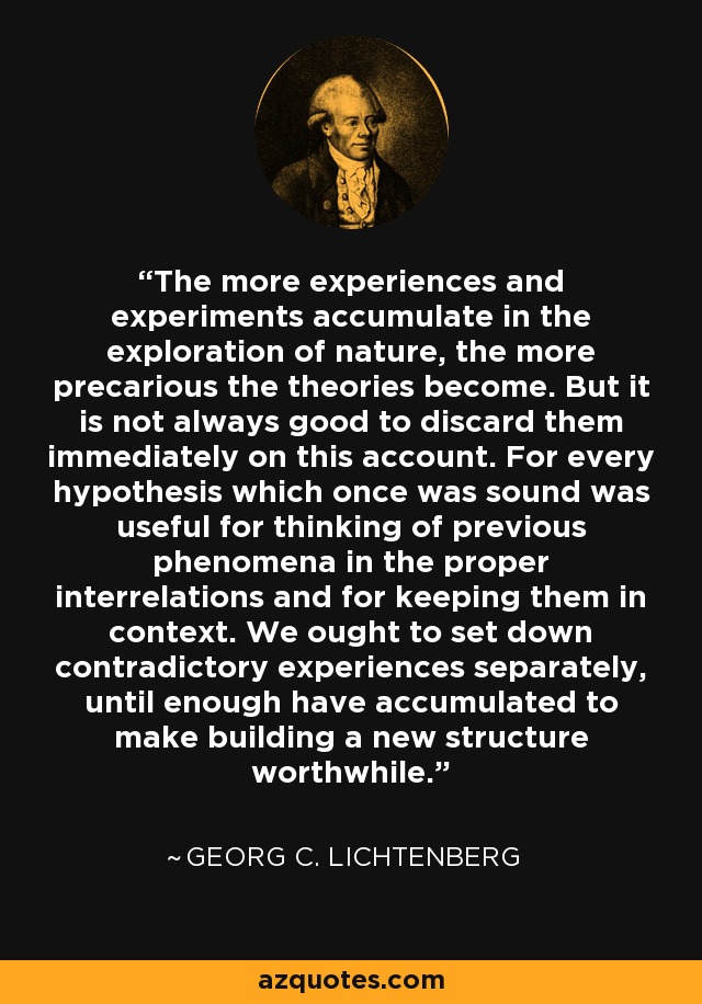 The more experiences and experiments accumulate in the exploration of nature, the more precarious the theories become. But it is not always good to discard them immediately on this account. For every hypothesis which once was sound was useful for thinking of previous phenomena in the proper interrelations and for keeping them in context. We ought to set down contradictory experiences separately, until enough have accumulated to make building a new structure worthwhile. - Georg C. Lichtenberg