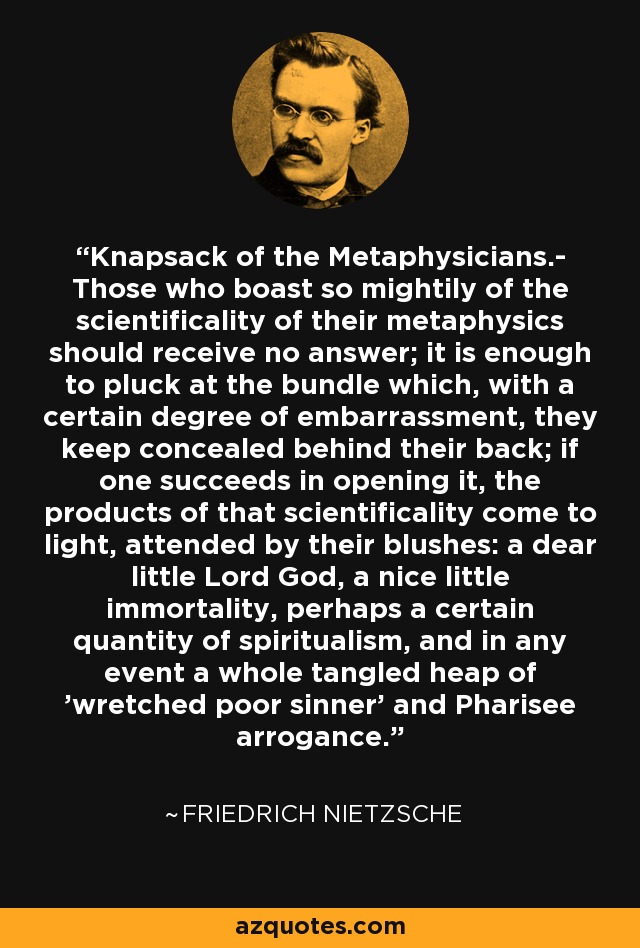 Knapsack of the Metaphysicians.- Those who boast so mightily of the scientificality of their metaphysics should receive no answer; it is enough to pluck at the bundle which, with a certain degree of embarrassment, they keep concealed behind their back; if one succeeds in opening it, the products of that scientificality come to light, attended by their blushes: a dear little Lord God, a nice little immortality, perhaps a certain quantity of spiritualism, and in any event a whole tangled heap of 'wretched poor sinner' and Pharisee arrogance. - Friedrich Nietzsche