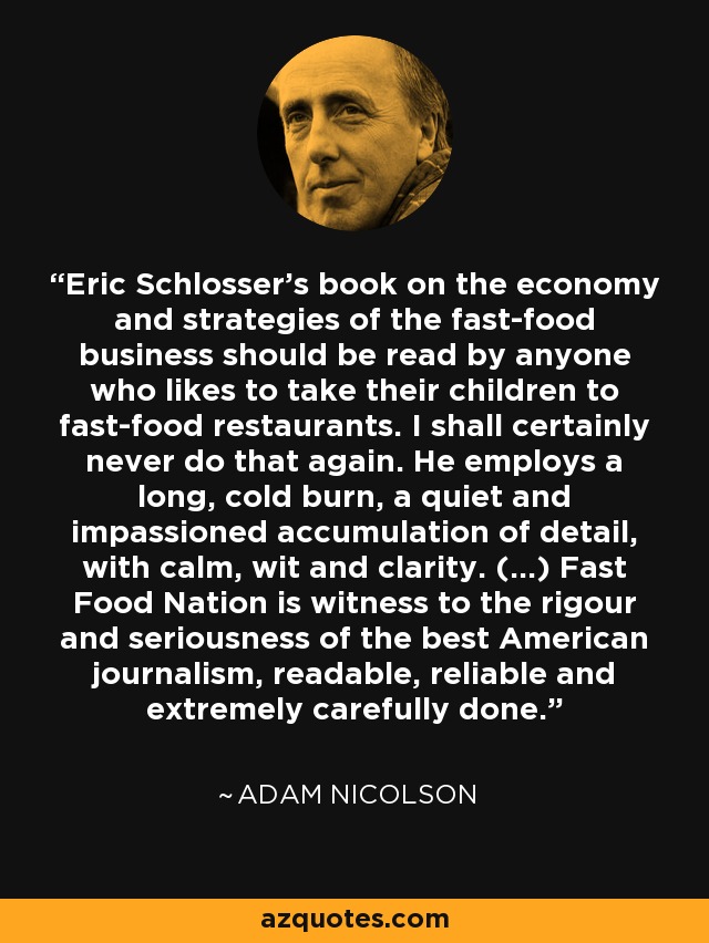 Eric Schlosser's book on the economy and strategies of the fast-food business should be read by anyone who likes to take their children to fast-food restaurants. I shall certainly never do that again. He employs a long, cold burn, a quiet and impassioned accumulation of detail, with calm, wit and clarity. (...) Fast Food Nation is witness to the rigour and seriousness of the best American journalism, readable, reliable and extremely carefully done. - Adam Nicolson