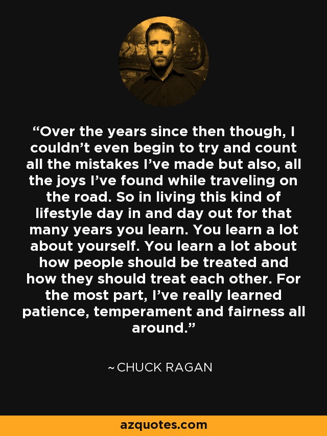 Over the years since then though, I couldn't even begin to try and count all the mistakes I've made but also, all the joys I've found while traveling on the road. So in living this kind of lifestyle day in and day out for that many years you learn. You learn a lot about yourself. You learn a lot about how people should be treated and how they should treat each other. For the most part, I've really learned patience, temperament and fairness all around. - Chuck Ragan