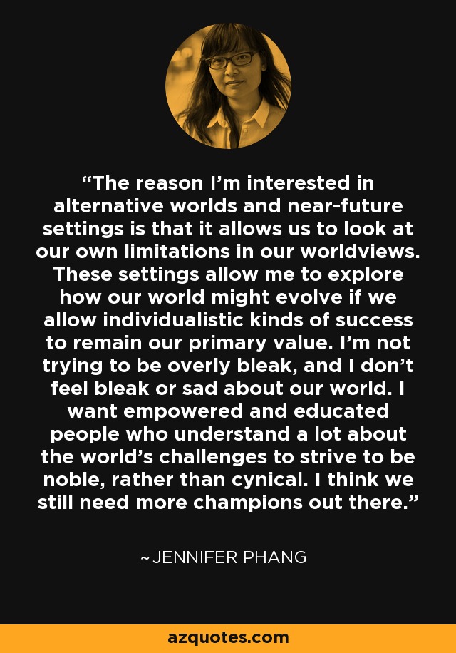 The reason I'm interested in alternative worlds and near-future settings is that it allows us to look at our own limitations in our worldviews. These settings allow me to explore how our world might evolve if we allow individualistic kinds of success to remain our primary value. I'm not trying to be overly bleak, and I don't feel bleak or sad about our world. I want empowered and educated people who understand a lot about the world's challenges to strive to be noble, rather than cynical. I think we still need more champions out there. - Jennifer Phang