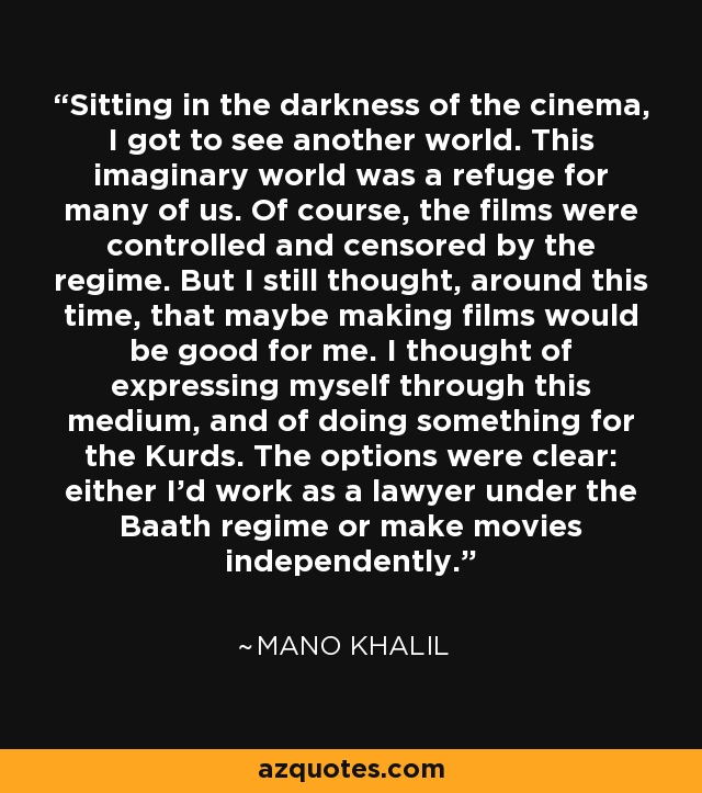 Sitting in the darkness of the cinema, I got to see another world. This imaginary world was a refuge for many of us. Of course, the films were controlled and censored by the regime. But I still thought, around this time, that maybe making films would be good for me. I thought of expressing myself through this medium, and of doing something for the Kurds. The options were clear: either I'd work as a lawyer under the Baath regime or make movies independently. - Mano Khalil