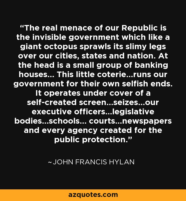 The real menace of our Republic is the invisible government which like a giant octopus sprawls its slimy legs over our cities, states and nation. At the head is a small group of banking houses... This little coterie...runs our government for their own selfish ends. It operates under cover of a self-created screen...seizes...our executive officers...legislative bodies...schools... courts...newspapers and every agency created for the public protection. - John Francis Hylan