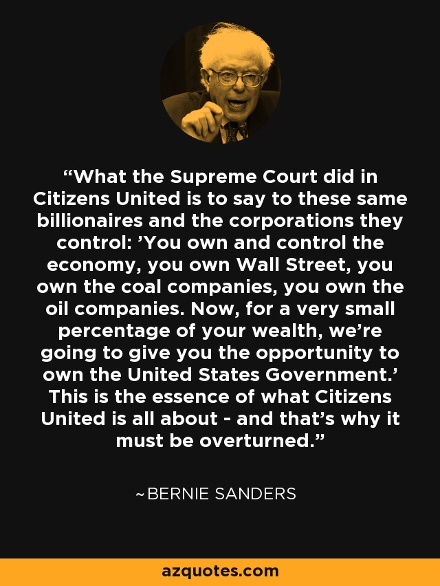 What the Supreme Court did in Citizens United is to say to these same billionaires and the corporations they control: 'You own and control the economy, you own Wall Street, you own the coal companies, you own the oil companies. Now, for a very small percentage of your wealth, we're going to give you the opportunity to own the United States Government.' This is the essence of what Citizens United is all about - and that's why it must be overturned. - Bernie Sanders