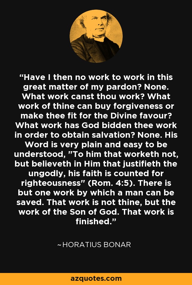 Have I then no work to work in this great matter of my pardon? None. What work canst thou work? What work of thine can buy forgiveness or make thee fit for the Divine favour? What work has God bidden thee work in order to obtain salvation? None. His Word is very plain and easy to be understood, 