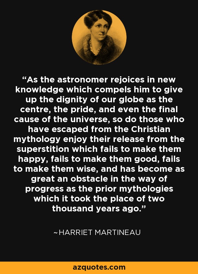 As the astronomer rejoices in new knowledge which compels him to give up the dignity of our globe as the centre, the pride, and even the final cause of the universe, so do those who have escaped from the Christian mythology enjoy their release from the superstition which fails to make them happy, fails to make them good, fails to make them wise, and has become as great an obstacle in the way of progress as the prior mythologies which it took the place of two thousand years ago. - Harriet Martineau