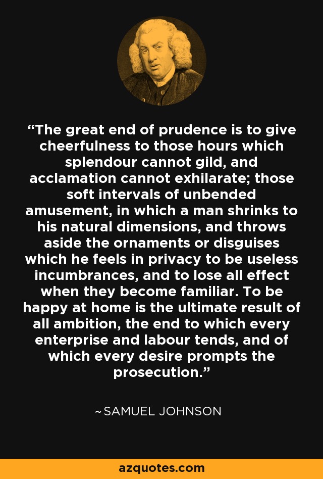 The great end of prudence is to give cheerfulness to those hours which splendour cannot gild, and acclamation cannot exhilarate; those soft intervals of unbended amusement, in which a man shrinks to his natural dimensions, and throws aside the ornaments or disguises which he feels in privacy to be useless incumbrances, and to lose all effect when they become familiar. To be happy at home is the ultimate result of all ambition, the end to which every enterprise and labour tends, and of which every desire prompts the prosecution. - Samuel Johnson