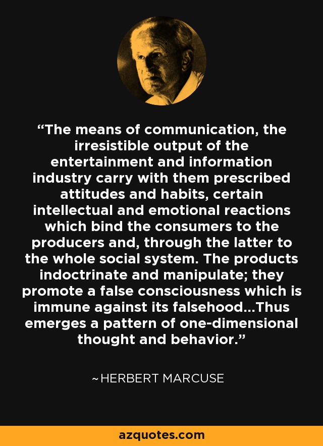 The means of communication, the irresistible output of the entertainment and information industry carry with them prescribed attitudes and habits, certain intellectual and emotional reactions which bind the consumers to the producers and, through the latter to the whole social system. The products indoctrinate and manipulate; they promote a false consciousness which is immune against its falsehood...Thus emerges a pattern of one-dimensional thought and behavior. - Herbert Marcuse