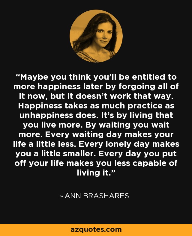 Maybe you think you’ll be entitled to more happiness later by forgoing all of it now, but it doesn’t work that way. Happiness takes as much practice as unhappiness does. It’s by living that you live more. By waiting you wait more. Every waiting day makes your life a little less. Every lonely day makes you a little smaller. Every day you put off your life makes you less capable of living it. - Ann Brashares