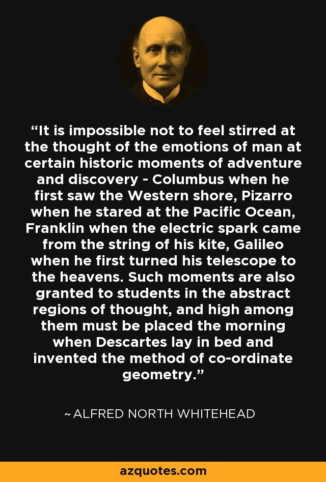 It is impossible not to feel stirred at the thought of the emotions of man at certain historic moments of adventure and discovery - Columbus when he first saw the Western shore, Pizarro when he stared at the Pacific Ocean, Franklin when the electric spark came from the string of his kite, Galileo when he first turned his telescope to the heavens. Such moments are also granted to students in the abstract regions of thought, and high among them must be placed the morning when Descartes lay in bed and invented the method of co-ordinate geometry. - Alfred North Whitehead