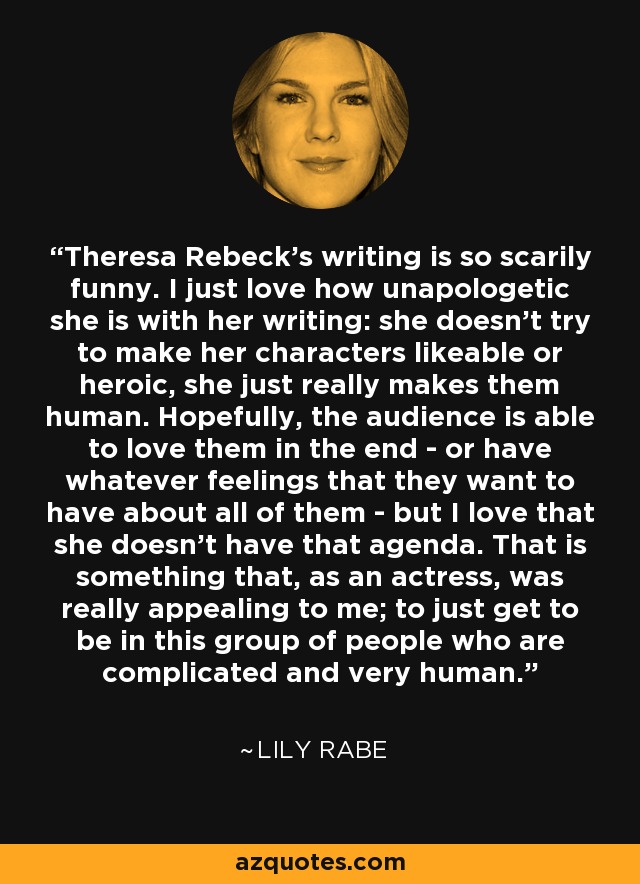 Theresa Rebeck's writing is so scarily funny. I just love how unapologetic she is with her writing: she doesn't try to make her characters likeable or heroic, she just really makes them human. Hopefully, the audience is able to love them in the end - or have whatever feelings that they want to have about all of them - but I love that she doesn't have that agenda. That is something that, as an actress, was really appealing to me; to just get to be in this group of people who are complicated and very human. - Lily Rabe