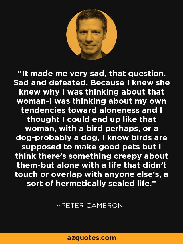 It made me very sad, that question. Sad and defeated. Because I knew she knew why I was thinking about that woman-I was thinking about my own tendencies toward aloneness and I thought I could end up like that woman, with a bird perhaps, or a dog-probably a dog, I know birds are supposed to make good pets but I think there's something creepy about them-but alone with a life that didn't touch or overlap with anyone else's, a sort of hermetically sealed life. - Peter Cameron