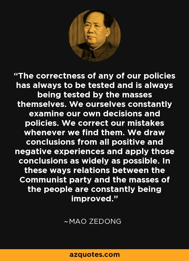 The correctness of any of our policies has always to be tested and is always being tested by the masses themselves. We ourselves constantly examine our own decisions and policies. We correct our mistakes whenever we find them. We draw conclusions from all positive and negative experiences and apply those conclusions as widely as possible. In these ways relations between the Communist party and the masses of the people are constantly being improved. - Mao Zedong