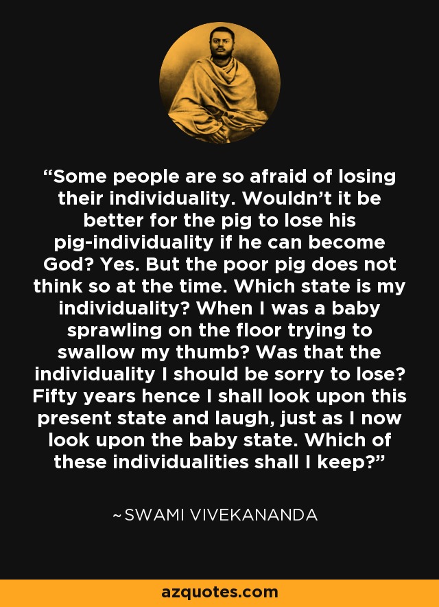 Some people are so afraid of losing their individuality. Wouldn't it be better for the pig to lose his pig-individuality if he can become God? Yes. But the poor pig does not think so at the time. Which state is my individuality? When I was a baby sprawling on the floor trying to swallow my thumb? Was that the individuality I should be sorry to lose? Fifty years hence I shall look upon this present state and laugh, just as I now look upon the baby state. Which of these individualities shall I keep? - Swami Vivekananda