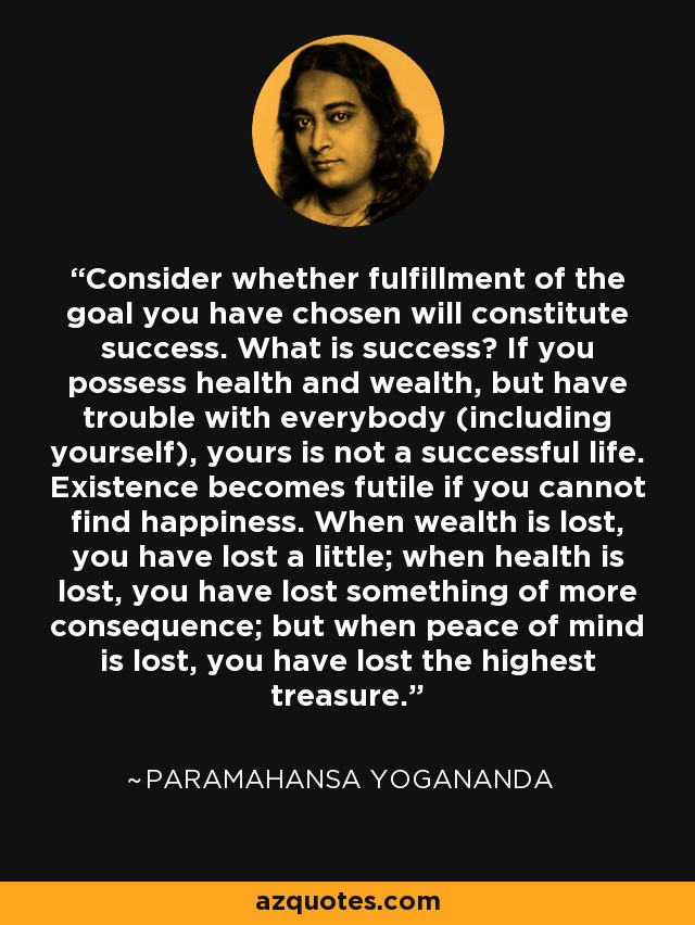Consider whether fulfillment of the goal you have chosen will constitute success. What is success? If you possess health and wealth, but have trouble with everybody (including yourself), yours is not a successful life. Existence becomes futile if you cannot find happiness. When wealth is lost, you have lost a little; when health is lost, you have lost something of more consequence; but when peace of mind is lost, you have lost the highest treasure. - Paramahansa Yogananda