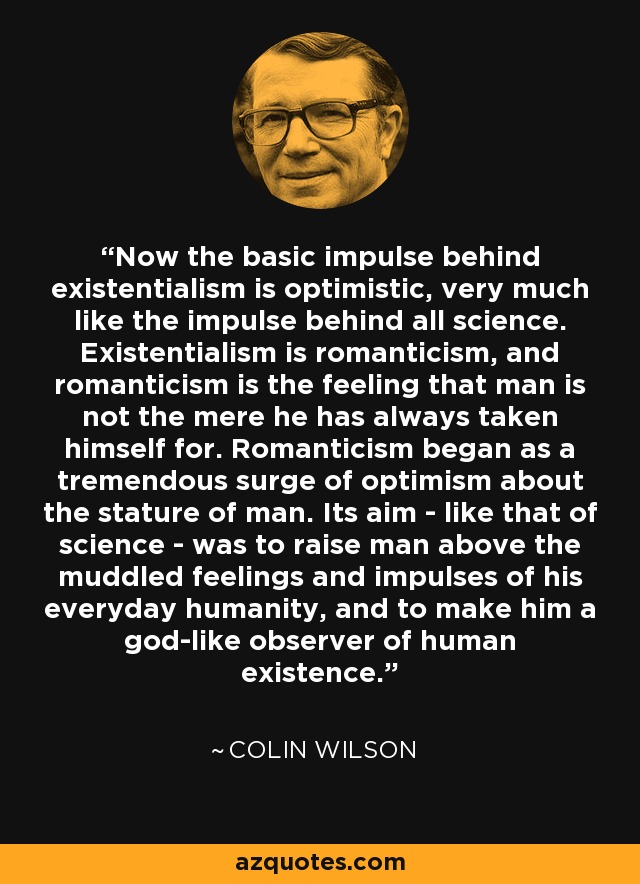 Now the basic impulse behind existentialism is optimistic, very much like the impulse behind all science. Existentialism is romanticism, and romanticism is the feeling that man is not the mere he has always taken himself for. Romanticism began as a tremendous surge of optimism about the stature of man. Its aim - like that of science - was to raise man above the muddled feelings and impulses of his everyday humanity, and to make him a god-like observer of human existence. - Colin Wilson