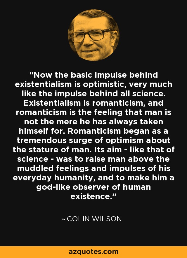 Now the basic impulse behind existentialism is optimistic, very much like the impulse behind all science. Existentialism is romanticism, and romanticism is the feeling that man is not the mere he has always taken himself for. Romanticism began as a tremendous surge of optimism about the stature of man. Its aim - like that of science - was to raise man above the muddled feelings and impulses of his everyday humanity, and to make him a god-like observer of human existence. - Colin Wilson