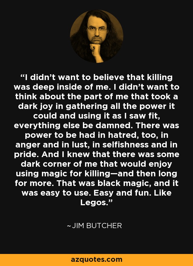 I didn't want to believe that killing was deep inside of me. I didn't want to think about the part of me that took a dark joy in gathering all the power it could and using it as I saw fit, everything else be damned. There was power to be had in hatred, too, in anger and in lust, in selfishness and in pride. And I knew that there was some dark corner of me that would enjoy using magic for killing—and then long for more. That was black magic, and it was easy to use. Easy and fun. Like Legos. - Jim Butcher