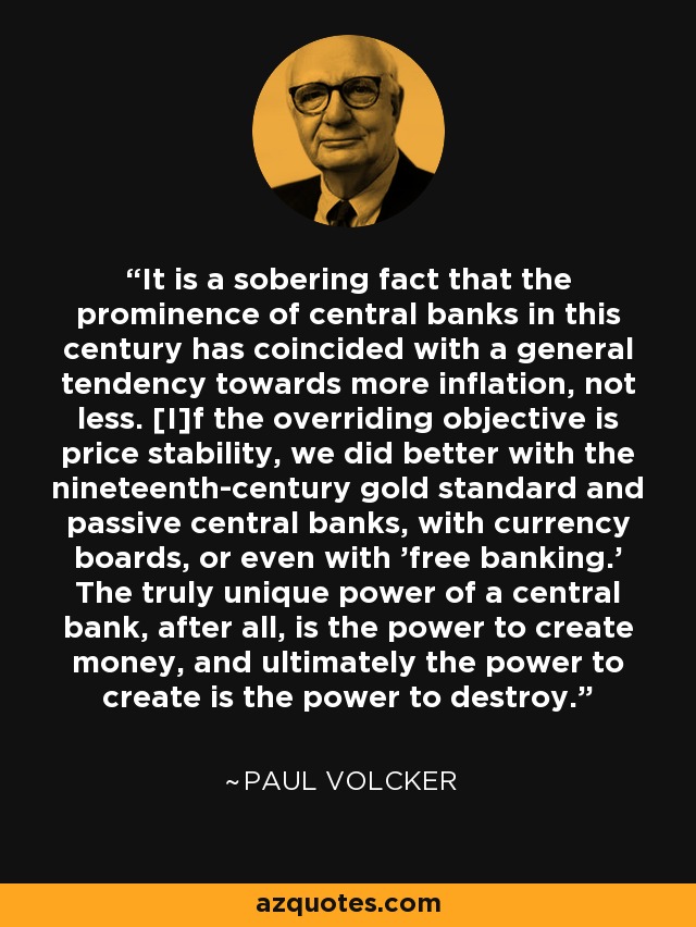 It is a sobering fact that the prominence of central banks in this century has coincided with a general tendency towards more inflation, not less. [I]f the overriding objective is price stability, we did better with the nineteenth-century gold standard and passive central banks, with currency boards, or even with 'free banking.' The truly unique power of a central bank, after all, is the power to create money, and ultimately the power to create is the power to destroy. - Paul Volcker