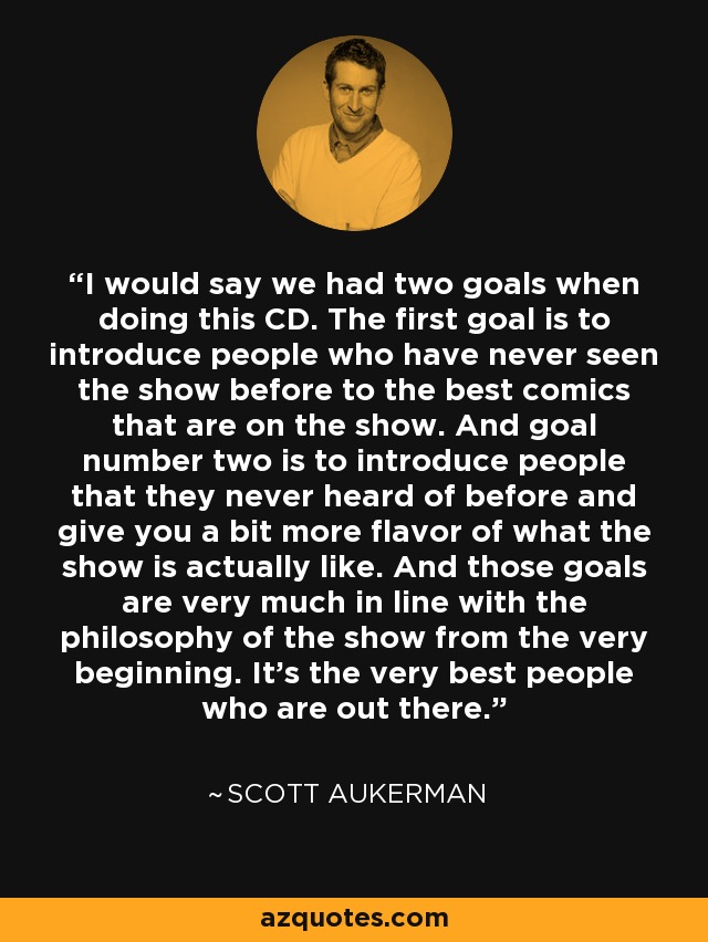 I would say we had two goals when doing this CD. The first goal is to introduce people who have never seen the show before to the best comics that are on the show. And goal number two is to introduce people that they never heard of before and give you a bit more flavor of what the show is actually like. And those goals are very much in line with the philosophy of the show from the very beginning. It's the very best people who are out there. - Scott Aukerman