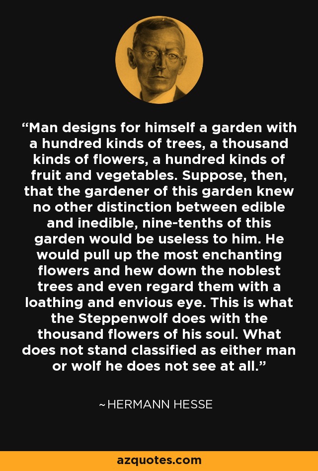 Man designs for himself a garden with a hundred kinds of trees, a thousand kinds of flowers, a hundred kinds of fruit and vegetables. Suppose, then, that the gardener of this garden knew no other distinction between edible and inedible, nine-tenths of this garden would be useless to him. He would pull up the most enchanting flowers and hew down the noblest trees and even regard them with a loathing and envious eye. This is what the Steppenwolf does with the thousand flowers of his soul. What does not stand classified as either man or wolf he does not see at all. - Hermann Hesse