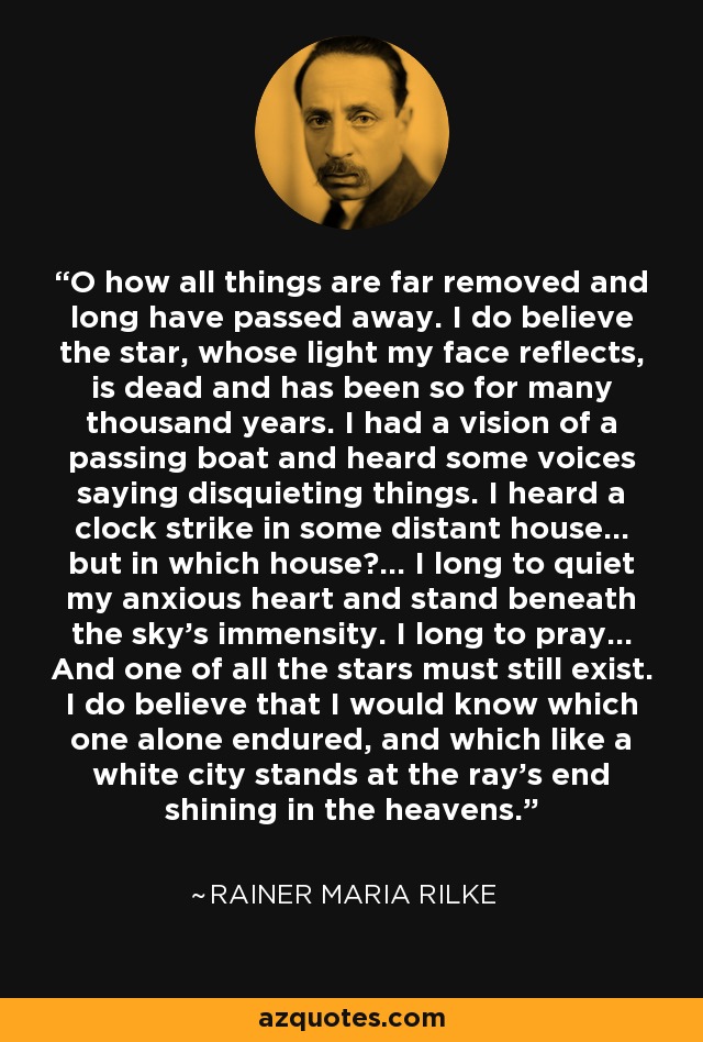 O how all things are far removed and long have passed away. I do believe the star, whose light my face reflects, is dead and has been so for many thousand years. I had a vision of a passing boat and heard some voices saying disquieting things. I heard a clock strike in some distant house... but in which house?... I long to quiet my anxious heart and stand beneath the sky's immensity. I long to pray... And one of all the stars must still exist. I do believe that I would know which one alone endured, and which like a white city stands at the ray's end shining in the heavens. - Rainer Maria Rilke