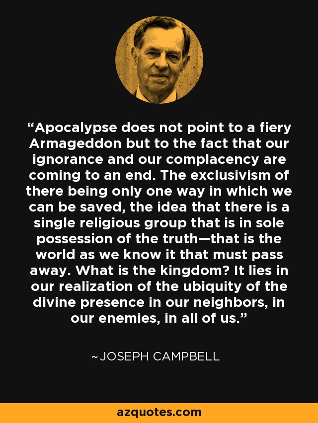 Apocalypse does not point to a fiery Armageddon but to the fact that our ignorance and our complacency are coming to an end. The exclusivism of there being only one way in which we can be saved, the idea that there is a single religious group that is in sole possession of the truth—that is the world as we know it that must pass away. What is the kingdom? It lies in our realization of the ubiquity of the divine presence in our neighbors, in our enemies, in all of us. - Joseph Campbell