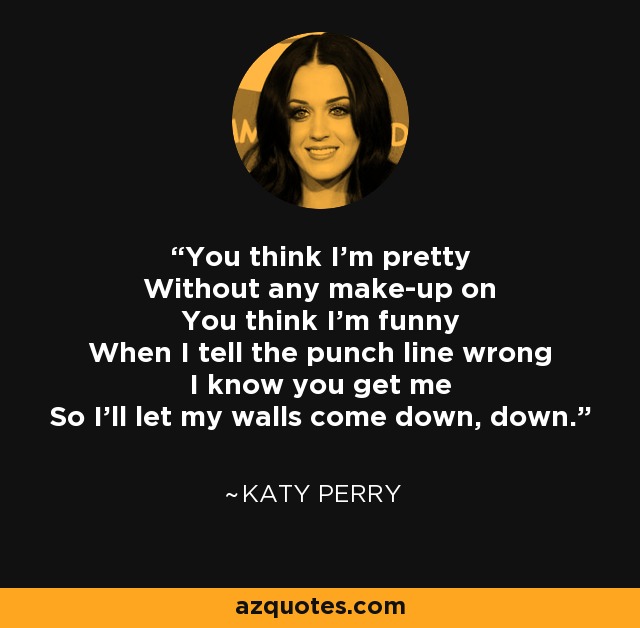 You think I'm pretty Without any make-up on You think I'm funny When I tell the punch line wrong I know you get me So I'll let my walls come down, down. - Katy Perry