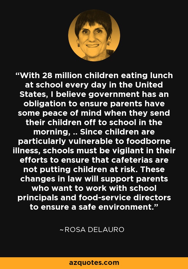 With 28 million children eating lunch at school every day in the United States, I believe government has an obligation to ensure parents have some peace of mind when they send their children off to school in the morning, .. Since children are particularly vulnerable to foodborne illness, schools must be vigilant in their efforts to ensure that cafeterias are not putting children at risk. These changes in law will support parents who want to work with school principals and food-service directors to ensure a safe environment. - Rosa DeLauro