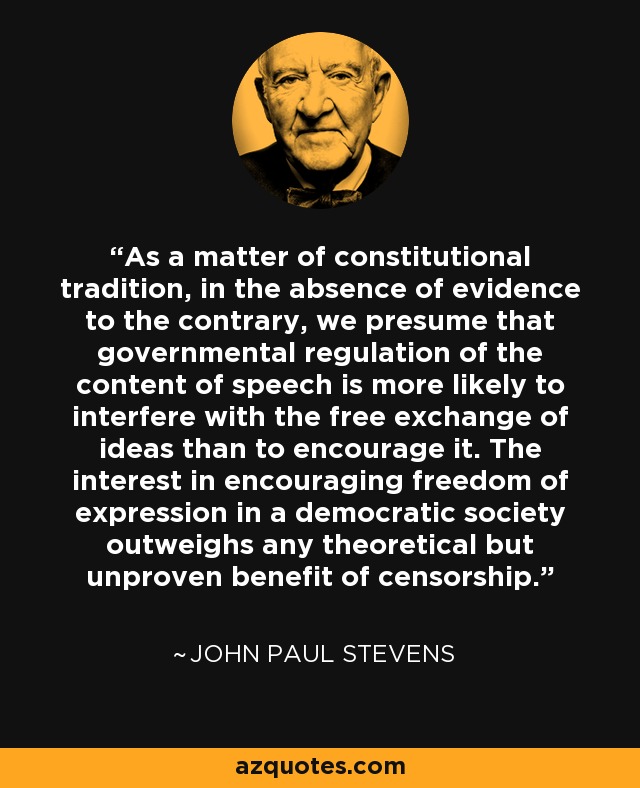 As a matter of constitutional tradition, in the absence of evidence to the contrary, we presume that governmental regulation of the content of speech is more likely to interfere with the free exchange of ideas than to encourage it. The interest in encouraging freedom of expression in a democratic society outweighs any theoretical but unproven benefit of censorship. - John Paul Stevens