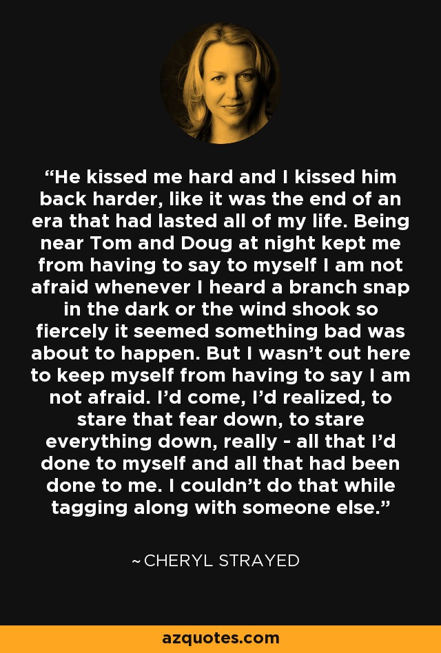He kissed me hard and I kissed him back harder, like it was the end of an era that had lasted all of my life. Being near Tom and Doug at night kept me from having to say to myself I am not afraid whenever I heard a branch snap in the dark or the wind shook so fiercely it seemed something bad was about to happen. But I wasn't out here to keep myself from having to say I am not afraid. I'd come, I'd realized, to stare that fear down, to stare everything down, really - all that I'd done to myself and all that had been done to me. I couldn't do that while tagging along with someone else. - Cheryl Strayed