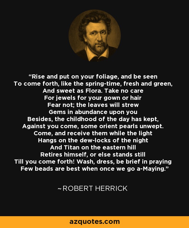 Rise and put on your foliage, and be seen To come forth, like the spring-time, fresh and green, And sweet as Flora. Take no care For jewels for your gown or hair Fear not; the leaves will strew Gems in abundance upon you Besides, the childhood of the day has kept, Against you come, some orient pearls unwept. Come, and receive them while the light Hangs on the dew-locks of the night And Titan on the eastern hill Retires himself, or else stands still Till you come forth! Wash, dress, be brief in praying Few beads are best when once we go a-Maying. - Robert Herrick