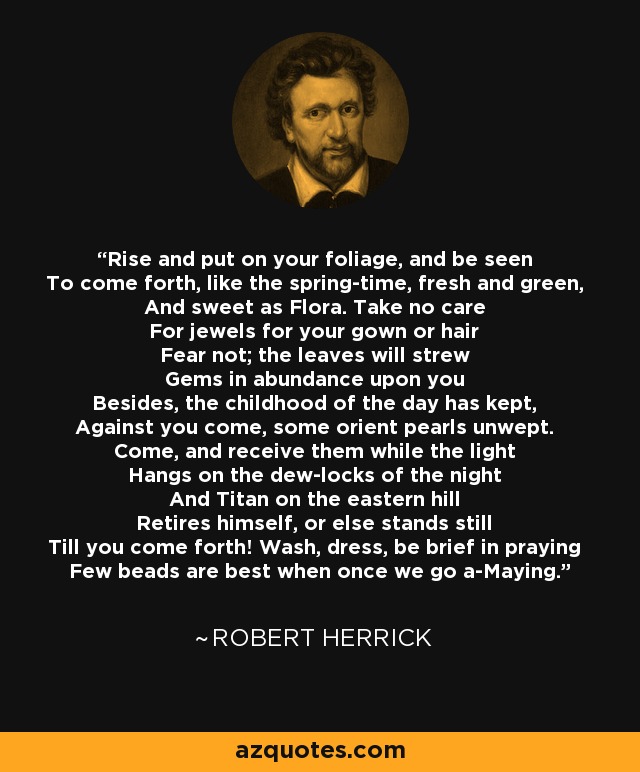 Rise and put on your foliage, and be seen To come forth, like the spring-time, fresh and green, And sweet as Flora. Take no care For jewels for your gown or hair Fear not; the leaves will strew Gems in abundance upon you Besides, the childhood of the day has kept, Against you come, some orient pearls unwept. Come, and receive them while the light Hangs on the dew-locks of the night And Titan on the eastern hill Retires himself, or else stands still Till you come forth! Wash, dress, be brief in praying Few beads are best when once we go a-Maying. - Robert Herrick