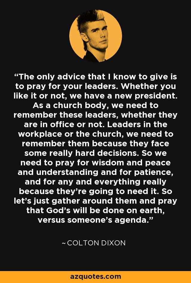 The only advice that I know to give is to pray for your leaders. Whether you like it or not, we have a new president. As a church body, we need to remember these leaders, whether they are in office or not. Leaders in the workplace or the church, we need to remember them because they face some really hard decisions. So we need to pray for wisdom and peace and understanding and for patience, and for any and everything really because they're going to need it. So let's just gather around them and pray that God's will be done on earth, versus someone's agenda. - Colton Dixon