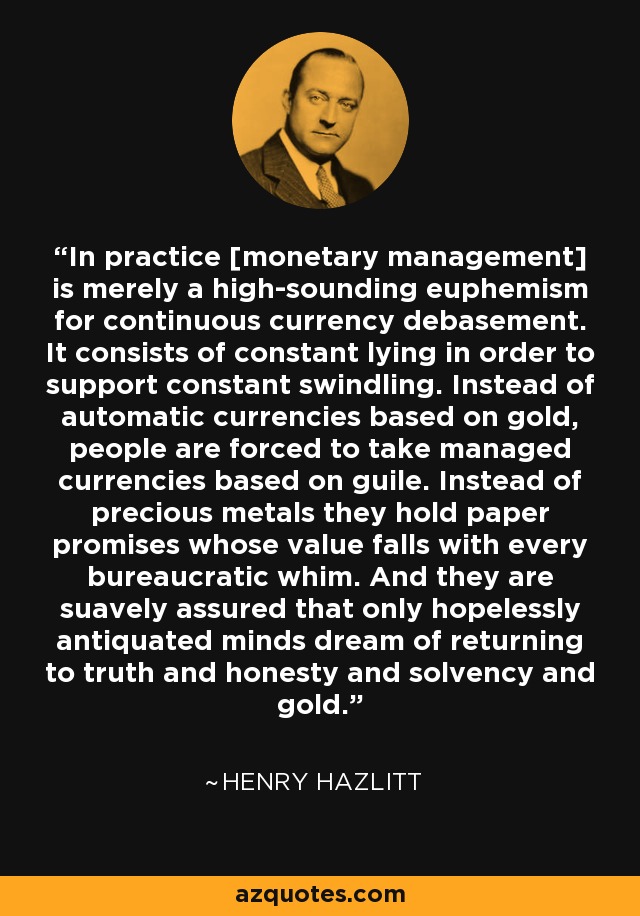In practice [monetary management] is merely a high-sounding euphemism for continuous currency debasement. It consists of constant lying in order to support constant swindling. Instead of automatic currencies based on gold, people are forced to take managed currencies based on guile. Instead of precious metals they hold paper promises whose value falls with every bureaucratic whim. And they are suavely assured that only hopelessly antiquated minds dream of returning to truth and honesty and solvency and gold. - Henry Hazlitt