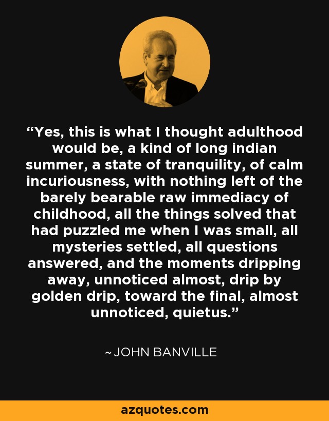 Yes, this is what I thought adulthood would be, a kind of long indian summer, a state of tranquility, of calm incuriousness, with nothing left of the barely bearable raw immediacy of childhood, all the things solved that had puzzled me when I was small, all mysteries settled, all questions answered, and the moments dripping away, unnoticed almost, drip by golden drip, toward the final, almost unnoticed, quietus. - John Banville
