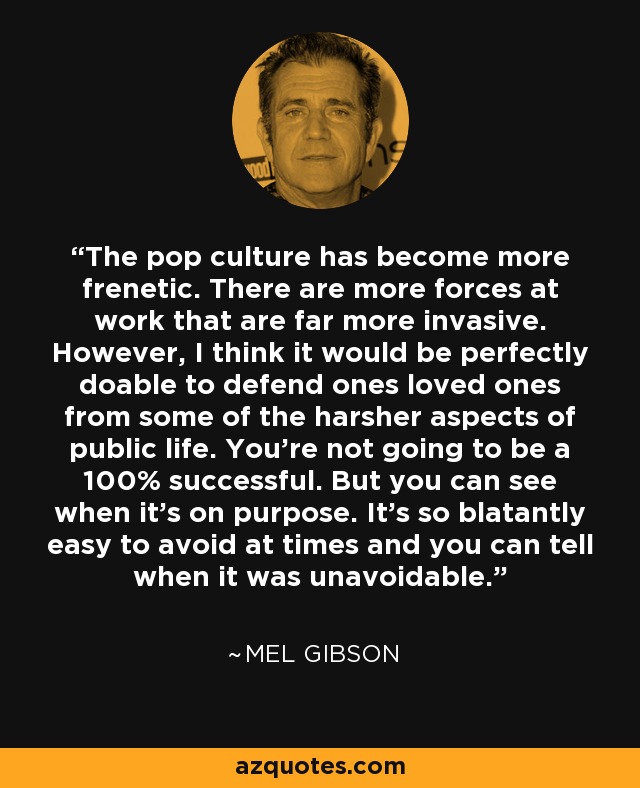 The pop culture has become more frenetic. There are more forces at work that are far more invasive. However, I think it would be perfectly doable to defend ones loved ones from some of the harsher aspects of public life. You’re not going to be a 100% successful. But you can see when it’s on purpose. It’s so blatantly easy to avoid at times and you can tell when it was unavoidable. - Mel Gibson