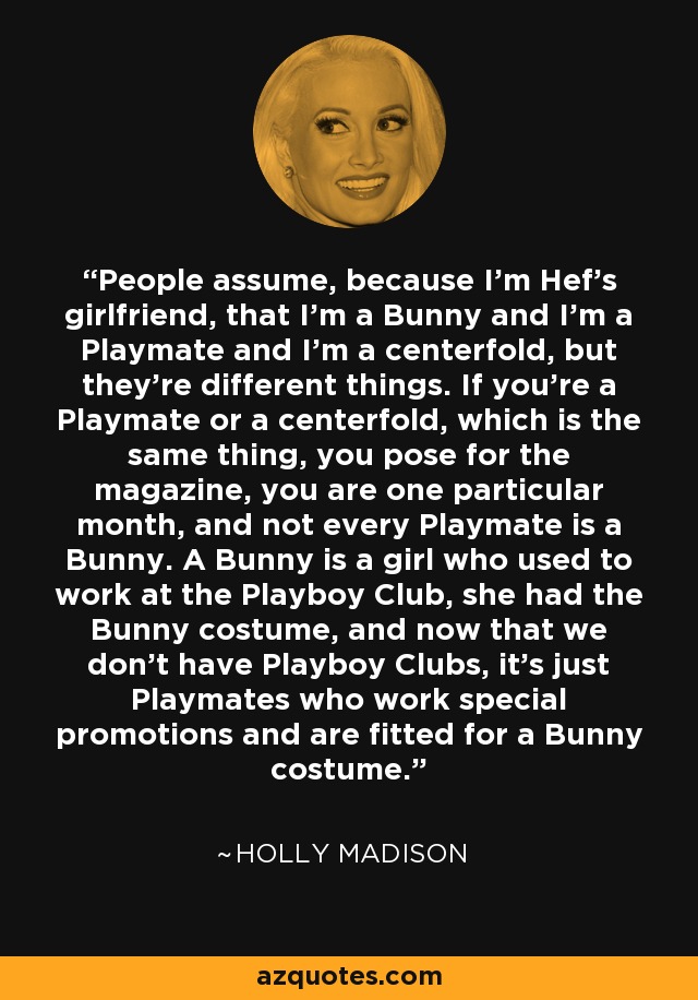 People assume, because I'm Hef's girlfriend, that I'm a Bunny and I'm a Playmate and I'm a centerfold, but they're different things. If you're a Playmate or a centerfold, which is the same thing, you pose for the magazine, you are one particular month, and not every Playmate is a Bunny. A Bunny is a girl who used to work at the Playboy Club, she had the Bunny costume, and now that we don't have Playboy Clubs, it's just Playmates who work special promotions and are fitted for a Bunny costume. - Holly Madison