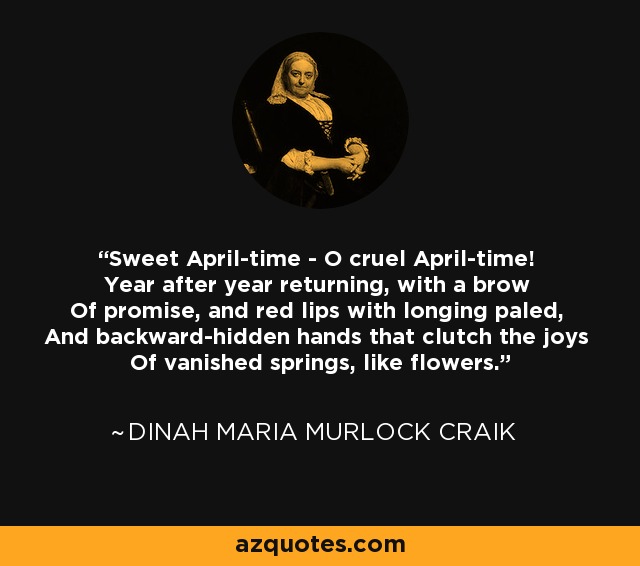 Sweet April-time - O cruel April-time! Year after year returning, with a brow Of promise, and red lips with longing paled, And backward-hidden hands that clutch the joys Of vanished springs, like flowers. - Dinah Maria Murlock Craik