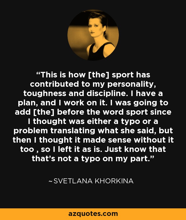 This is how [the] sport has contributed to my personality, toughness and discipline. I have a plan, and I work on it. I was going to add [the] before the word sport since I thought was either a typo or a problem translating what she said, but then I thought it made sense without it too , so I left it as is. Just know that that's not a typo on my part. - Svetlana Khorkina
