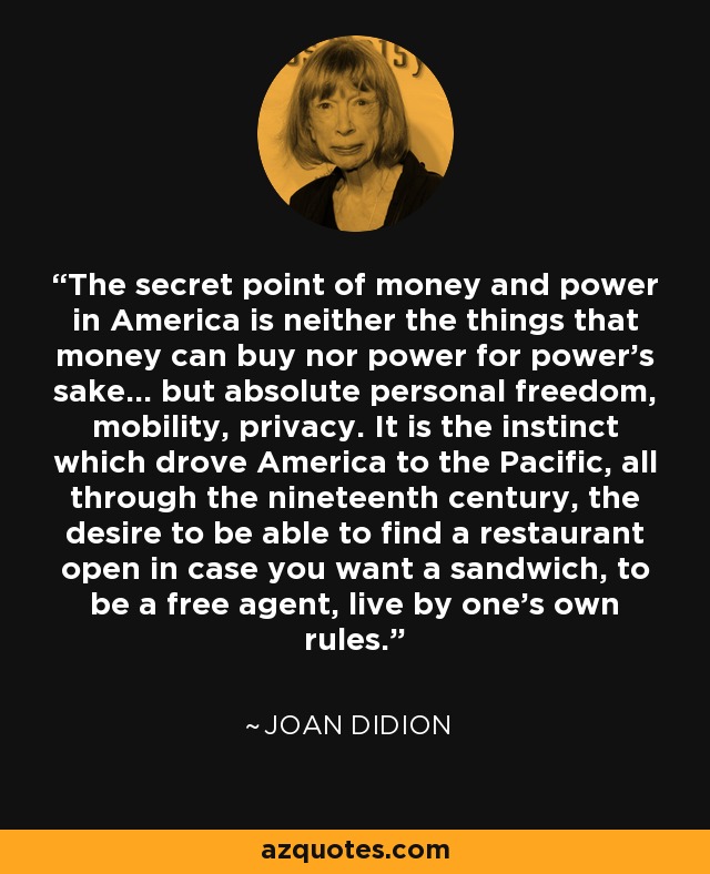 The secret point of money and power in America is neither the things that money can buy nor power for power's sake... but absolute personal freedom, mobility, privacy. It is the instinct which drove America to the Pacific, all through the nineteenth century, the desire to be able to find a restaurant open in case you want a sandwich, to be a free agent, live by one's own rules. - Joan Didion